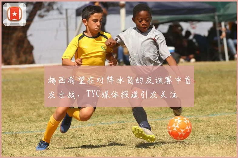梅西有望在对阵冰岛的友谊赛中首发出战，TYC媒体报道引发关注