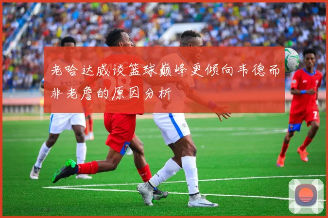 老哈达威谈篮球巅峰更倾向韦德而非老詹的原因分析