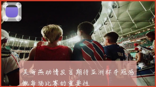 吴海燕动情发言期待亚洲杯夺冠感慨每场比赛的重要性