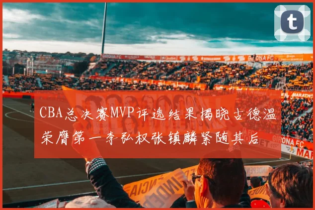CBA总决赛MVP评选结果揭晓古德温荣膺第一李弘权张镇麟紧随其后