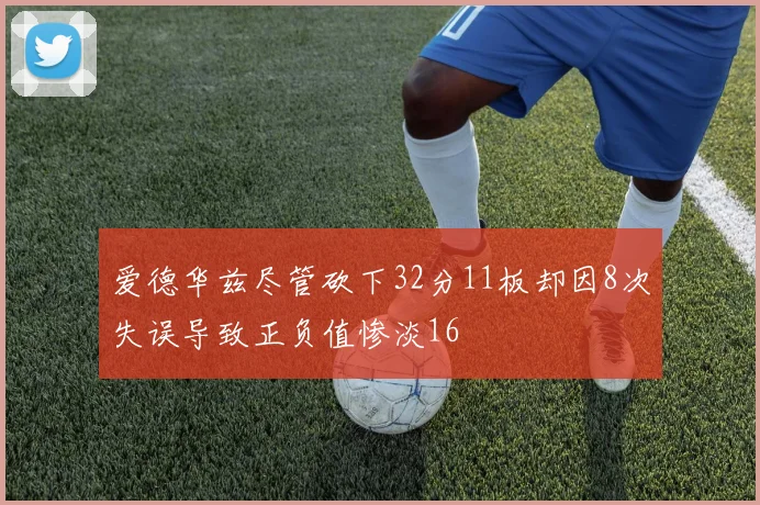 爱德华兹尽管砍下32分11板却因8次失误导致正负值惨淡16