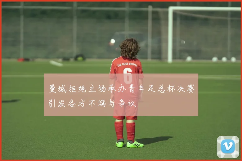 曼城拒绝主场承办青年足总杯决赛引发各方不满与争议