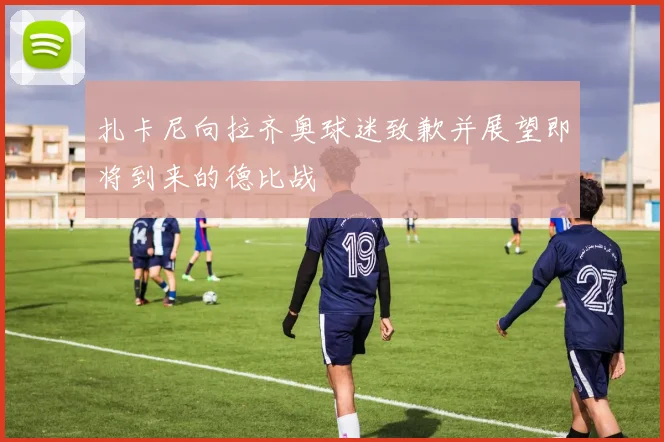 扎卡尼向拉齐奥球迷致歉并展望即将到来的德比战