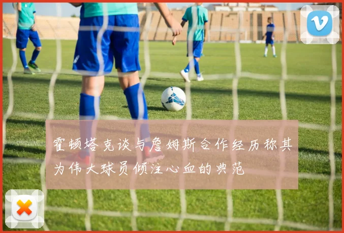 霍顿塔克谈与詹姆斯合作经历称其为伟大球员倾注心血的典范